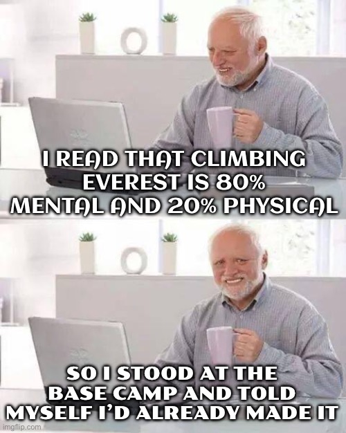 I READ THAT CLIMBING EVEREST IS 80% MENTAL AND 20% PHYSICAL | I READ THAT CLIMBING EVEREST IS 80% MENTAL AND 20% PHYSICAL; SO I STOOD AT THE BASE CAMP AND TOLD MYSELF I’D ALREADY MADE IT | image tagged in memes,hide the pain harold,mental,mount everest,life lessons,challenge accepted | made w/ Imgflip meme maker