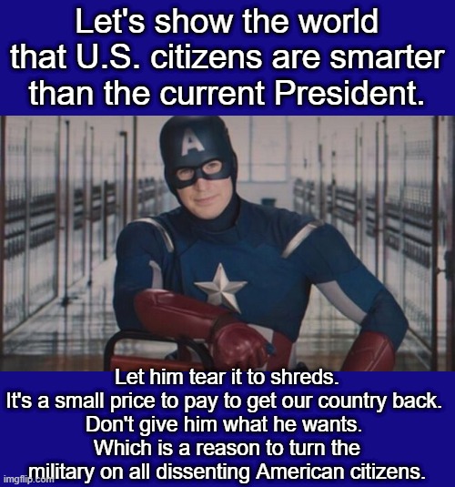 Captain America Against Trump's Continued Destruction of America | Let's show the world that U.S. citizens are smarter than the current President. Let him tear it to shreds.
It's a small price to pay to get our country back. 
Don't give him what he wants. 
Which is a reason to turn the military on all dissenting American citizens. | image tagged in captain america so you,captain america vs trump | made w/ Imgflip meme maker