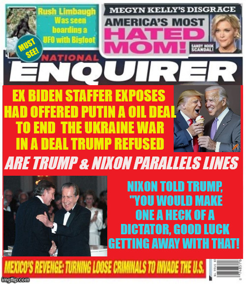 National Enquirer Russianoilgate | EX BIDEN STAFFER EXPOSES 
HAD OFFERED PUTIN A OIL DEAL
TO END  THE UKRAINE WAR
IN A DEAL TRUMP REFUSED; ARE TRUMP & NIXON PARALLELS LINES; NIXON TOLD TRUMP,
 "YOU WOULD MAKE ONE A HECK OF A DICTATOR, GOOD LUCK GETTING AWAY WITH THAT! | image tagged in national enquirer russianoilgate,pos,money takes sides,resist olirgacy,maga monarchy | made w/ Imgflip meme maker