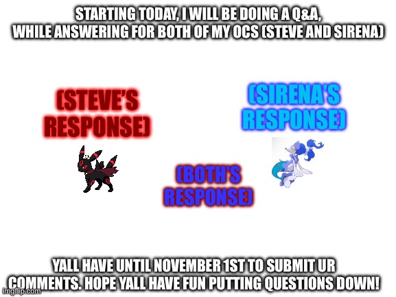 Share this to as many people as yall can | STARTING TODAY, I WILL BE DOING A Q&A, WHILE ANSWERING FOR BOTH OF MY OCS (STEVE AND SIRENA); (SIRENA’S RESPONSE); (STEVE’S RESPONSE); (BOTH’S RESPONSE); YALL HAVE UNTIL NOVEMBER 1ST TO SUBMIT UR COMMENTS. HOPE YALL HAVE FUN PUTTING QUESTIONS DOWN! | image tagged in blank white template | made w/ Imgflip meme maker