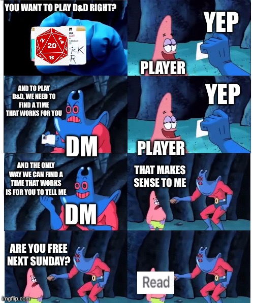*slaps forehead* | YEP; YOU WANT TO PLAY D&D RIGHT? PLAYER; YEP; AND TO PLAY D&D, WE NEED TO FIND A TIME THAT WORKS FOR YOU; DM; PLAYER; AND THE ONLY WAY WE CAN FIND A TIME THAT WORKS IS FOR YOU TO TELL ME; THAT MAKES SENSE TO ME; DM; ARE YOU FREE NEXT SUNDAY? | image tagged in patrick not my wallet,dungeons and dragons,schedule,conflict | made w/ Imgflip meme maker