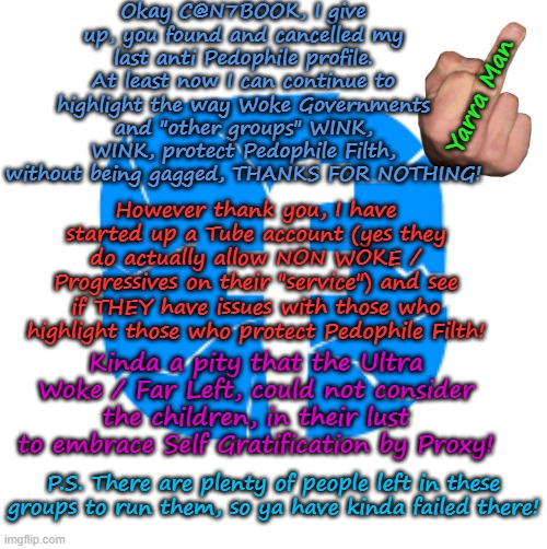 Kinda funny the way the Ultra Far Left do to silence those on the other side of politics! | Okay C@N7BOOK, I give up, you found and cancelled my last anti Pedophile profile. At least now I can continue to highlight the way Woke Governments and "other groups" WINK, WINK, protect Pedophile Filth, without being gagged, THANKS FOR NOTHING! Yarra Man; However thank you, I have started up a Tube account (yes they do actually allow NON WOKE / Progressives on their "service") and see if THEY have issues with those who highlight those who protect Pedophile Filth! Kinda a pity that the Ultra Woke / Far Left, could not consider the children, in their lust to embrace Self Gratification by Proxy! P.S. There are plenty of people left in these groups to run them, so ya have kinda failed there! | image tagged in facebook,msnbc cbs cnn,abc us and oz,guardian,china russia north korea | made w/ Imgflip meme maker