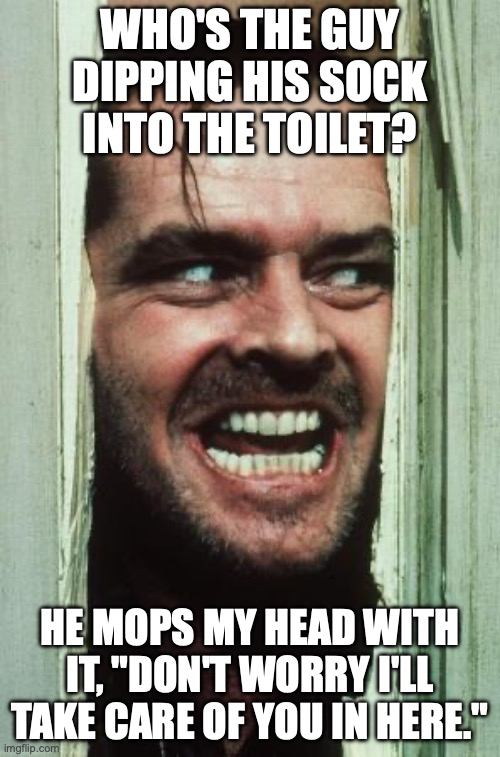 Here's Johnny Meme | WHO'S THE GUY DIPPING HIS SOCK INTO THE TOILET? HE MOPS MY HEAD WITH IT, "DON'T WORRY I'LL TAKE CARE OF YOU IN HERE." | image tagged in memes,here's johnny | made w/ Imgflip meme maker