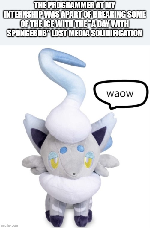 :O | THE PROGRAMMER AT MY INTERNSHIP WAS APART OF BREAKING SOME OF THE ICE WITH THE "A DAY WITH SPONGEBOB" LOST MEDIA SOLIDIFICATION | image tagged in waow | made w/ Imgflip meme maker