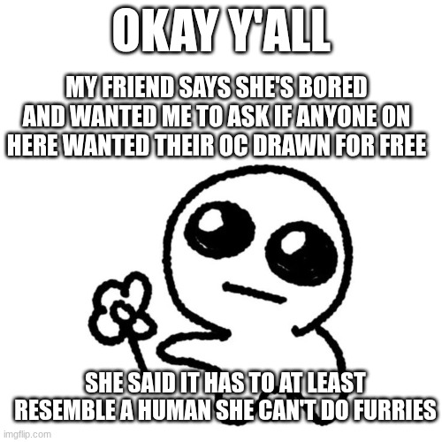 I know this isn't a drawing but this is an offer,  details in description | OKAY Y'ALL; MY FRIEND SAYS SHE'S BORED AND WANTED ME TO ASK IF ANYONE ON HERE WANTED THEIR OC DRAWN FOR FREE; SHE SAID IT HAS TO AT LEAST RESEMBLE A HUMAN SHE CAN'T DO FURRIES | image tagged in i'm proud of you | made w/ Imgflip meme maker