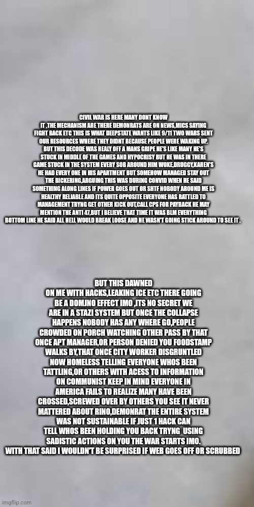 Readers highgest :Civil war ,mass disobedience starts with a hack snitch list ,disgruntled govt workers remoteview | CIVIL WAR IS HERE MANY DONT KNOW IT ,THE MECHANISM ARE THERE DEMONRATS ARE ON NEWS,MICS SAYING FIGHT BACK ETC THIS IS WHAT DEEPSTATE WANTS LIKE 9/11 TWO WARS SENT OUR RESOURCES WHERE THEY DIDNT BECAUSE PEOPLE WERE WAKING UP. BUT THIS DECODE WAS REALY OFF A MANS GRIPE HE'S LIKE MANY HE'S STUCK IN MIDDLE OF THE GAMES AND HYPOCRISY BUT HE WAS IN THERE GAME STUCK IN THE SYSTEM EVERY SOB AROUND HIM WOKE,DRUGGY,KAREN'S HE HAD EVERY ONE IN HIS APARTMENT BUT SOMEHOW MANAGED STAY OUT THE BICKERING,ARGUING THIS WAS DURING CONVID WHEN HE SAID SOMETHING ALONG LINES IF POWER GOES OUT OR SHTF NOBODY AROUND ME IS HEALTHY RELIABLE AND ITS QUITE OPPOSITE EVERYONE HAS RATTLED TO MANAGEMENT TRYNG GET OTHER KICK OUT,CALL CPS FOR PAYBACK HE MAY MENTION THE ANTI 47,BUT I BELIEVE THAT TIME IT WAS BLM EVERYTHING BOTTOM LINE HE SAID ALL HELL WOULD BREAK LOOSE AND HE WASN'T GOING STICK AROUND TO SEE IT . BUT THIS DAWNED ON ME WITH HACKS,LEAKING ICE ETC THERE GOING BE A DOMJNO EFFECT IMO ,ITS NO SECRET WE ARE IN A STAZI SYSTEM BUT ONCE THE COLLAPSE HAPPENS NOBODY HAS ANY WHERE GO,PEOPLE CROWDED ON PORCH WATCHING OTHER PASS BY THAT ONCE APT MANAGER,OR PERSON DENIED YOU FOODSTAMP WALKS BY,THAT ONCE CITY WORKER DISGRUNTLED NOW HOMELESS TELLING EVERYONE WHOS BEEN TATTLING,OR OTHERS WITH ACESS TO INFORMATION ON COMMUNIST KEEP IN MIND EVERYONE IN AMERICA FAILS TO REALIZE MANY HAVE BEEN CROSSED,SCREWED OVER BY OTHERS YOU SEE IT NEVER MATTERED ABOUT RINO,DEMONRAT THE ENTIRE SYSTEM WAS NOT SUSTAINABLE IF JUST 1 HACK CAN TELL WHOS BEEN HOLDING YOU BACK TRYNG  USING SADISTIC ACTIONS ON YOU THE WAR STARTS IMO. WITH THAT SAID I WOULDN'T BE SURPRISED IF WEB GOES OFF OR SCRUBBED | image tagged in organic,nosides,toomanyangry,prayforpeace | made w/ Imgflip meme maker