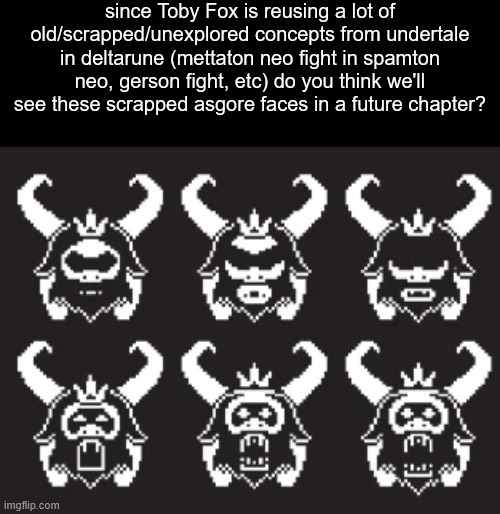since Toby Fox is reusing a lot of old/scrapped/unexplored concepts from undertale in deltarune (mettaton neo fight in spamton neo, gerson fight, etc) do you think we'll see these scrapped asgore faces in a future chapter? | made w/ Imgflip meme maker