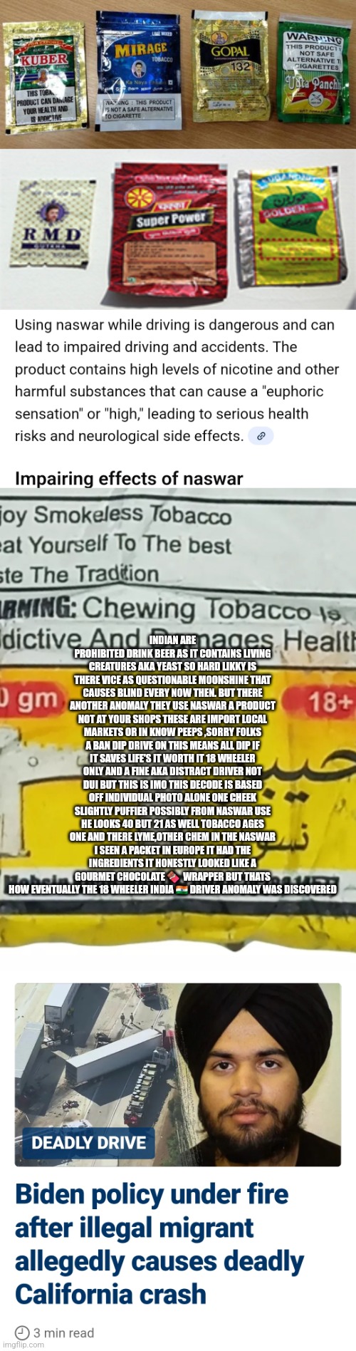 Readers highgest : 18 wheeler and Indian drivers catastrophic anomaly discovered | INDIAN ARE PROHIBITED DRINK BEER AS IT CONTAINS LIVING CREATURES AKA YEAST SO HARD LIKKY IS THERE VICE AS QUESTIONABLE MOONSHINE THAT CAUSES BLIND EVERY NOW THEN. BUT THERE ANOTHER ANOMALY THEY USE NASWAR A PRODUCT NOT AT YOUR SHOPS THESE ARE IMPORT LOCAL MARKETS OR IN KNOW PEEPS ,SORRY FOLKS A BAN DIP DRIVE ON THIS MEANS ALL DIP IF IT SAVES LIFE'S IT WORTH IT 18 WHEELER ONLY AND A FINE AKA DISTRACT DRIVER NOT DUI BUT THIS IS IMO THIS DECODE IS BASED OFF INDIVIDUAL PHOTO ALONE ONE CHEEK SLIGHTLY PUFFIER POSSIBLY FROM NASWAR USE HE LOOKS 40 BUT 21 AS WELL TOBACCO AGES ONE AND THERE LYME,OTHER CHEM IN THE NASWAR I SEEN A PACKET IN EUROPE IT HAD THE INGREDIENTS IT HONESTLY LOOKED LIKE A GOURMET CHOCOLATE 🍫  WRAPPER BUT THATS HOW EVENTUALLY THE 18 WHEELER INDIA 🇮🇳 DRIVER ANOMALY WAS DISCOVERED | image tagged in 18wheeler,truck | made w/ Imgflip meme maker