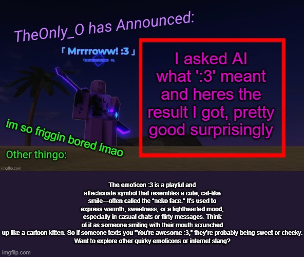 Trying to post more often, this was just pure boredom | I asked AI what ':3' meant and heres the result I got, pretty good surprisingly; The emoticon :3 is a playful and affectionate symbol that resembles a cute, cat-like smile—often called the “neko face.” It’s used to express warmth, sweetness, or a lighthearted mood, especially in casual chats or flirty messages. Think of it as someone smiling with their mouth scrunched up like a cartoon kitten. So if someone texts you “You’re awesome :3,” they’re probably being sweet or cheeky.

Want to explore other quirky emoticons or internet slang? im so friggin bored lmao | image tagged in os announment thingy 2 2,boredom | made w/ Imgflip meme maker