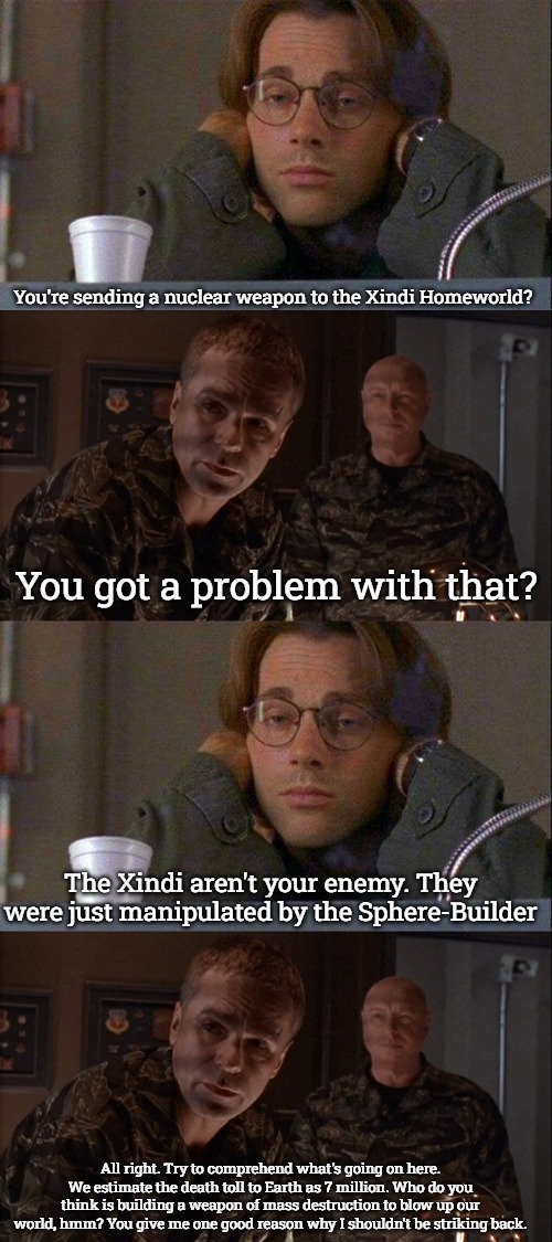Stargate Nuke | You're sending a nuclear weapon to the Xindi Homeworld? You got a problem with that? The Xindi aren't your enemy. They were just manipulated by the Sphere-Builder; All right. Try to comprehend what's going on here. We estimate the death toll to Earth as 7 million. Who do you think is building a weapon of mass destruction to blow up our world, hmm? You give me one good reason why I shouldn't be striking back. | image tagged in daniel coffe stargate sg-1,stargate | made w/ Imgflip meme maker