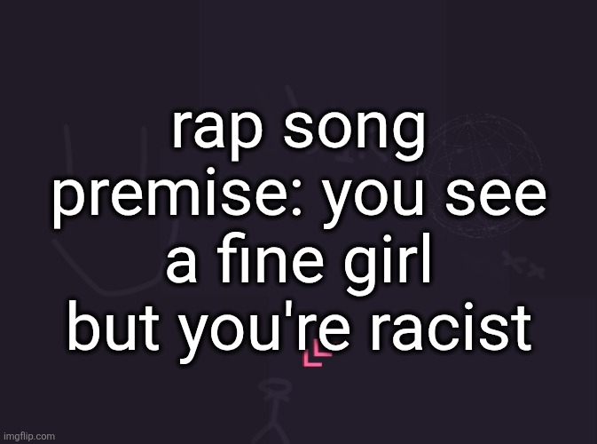 I was in the shower and I thought of it | rap song premise: you see a fine girl but you're racist | image tagged in vik's image | made w/ Imgflip meme maker