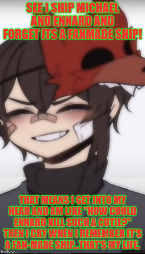 Anime Michael afton | SEE I SHIP MICHAEL AND ENNARD AND FORGET ITS A FANMADE SHIP! THAT MEANS I GET INTO MY HEAD AND AM LIKE ''HOW COULD ENNARD KILL SUCH A CUTIE?'' THEN I CRY WHEN I REMEMBER IT'S A FAN-MADE SHIP...THAT'S MY LIFE. | image tagged in anime michael afton | made w/ Imgflip meme maker