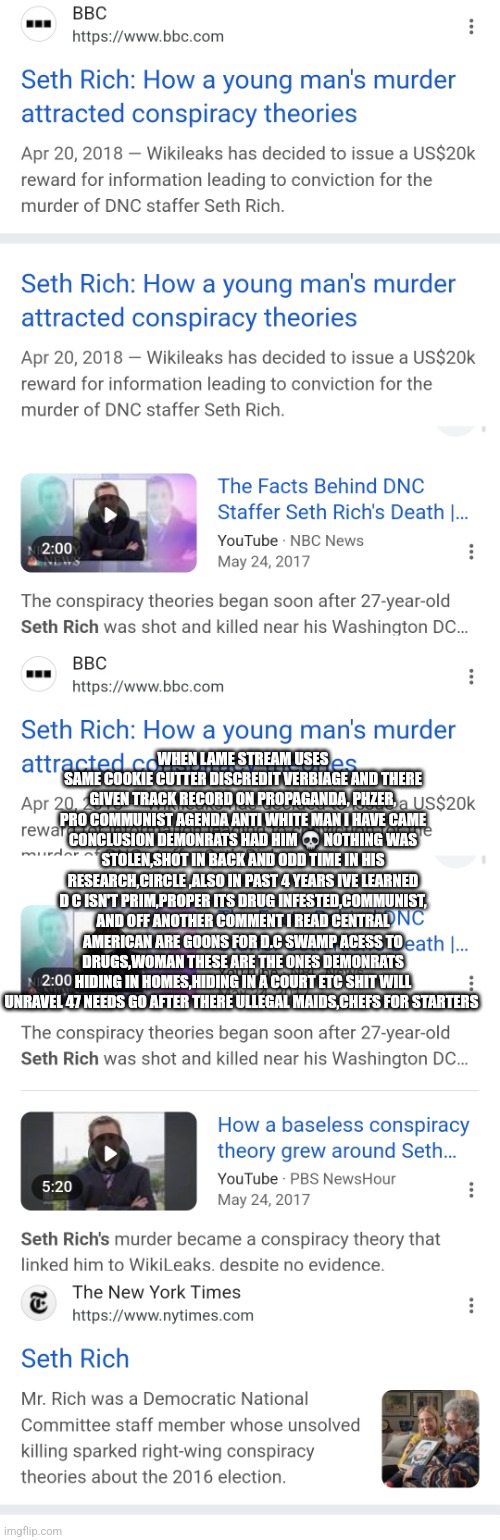 Seth rich revisted all roads point to demonrats and illegals | WHEN LAME STREAM USES SAME COOKIE CUTTER DISCREDIT VERBIAGE AND THERE GIVEN TRACK RECORD ON PROPAGANDA, PHZER, PRO COMMUNIST AGENDA ANTI WHITE MAN I HAVE CAME CONCLUSION DEMONRATS HAD HIM 💀 NOTHING WAS STOLEN,SHOT IN BACK AND ODD TIME IN HIS RESEARCH,CIRCLE ,ALSO IN PAST 4 YEARS IVE LEARNED D C ISN'T PRIM,PROPER ITS DRUG INFESTED,COMMUNIST, AND OFF ANOTHER COMMENT I READ CENTRAL AMERICAN ARE GOONS FOR D.C SWAMP ACESS TO DRUGS,WOMAN THESE ARE THE ONES DEMONRATS HIDING IN HOMES,HIDING IN A COURT ETC SHIT WILL UNRAVEL 47 NEEDS GO AFTER THERE ULLEGAL MAIDS,CHEFS FOR STARTERS | image tagged in crime,dc,swamp | made w/ Imgflip meme maker