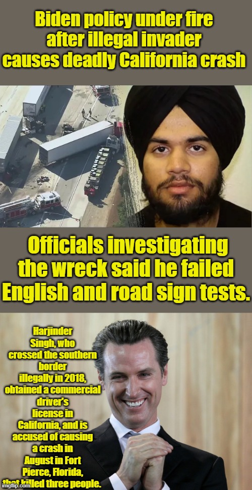 Biden policy under fire after illegal invader causes deadly California crash; Officials investigating the wreck said he failed English and road sign tests. Harjinder Singh, who crossed the southern border illegally in 2018, obtained a commercial driver's license in California, and is accused of causing a crash in August in Fort Pierce, Florida, that killed three people. | image tagged in scheming gavin newsom | made w/ Imgflip meme maker
