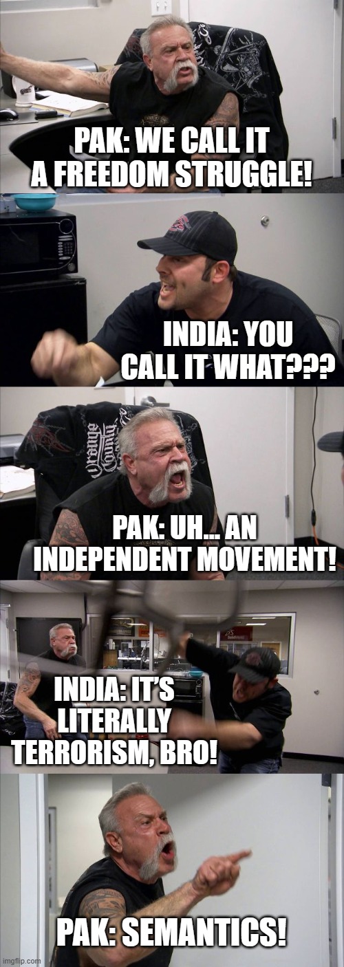 India Slams Pak For Passing Terrorism As "Freedom Struggle" At UN | PAK: WE CALL IT A FREEDOM STRUGGLE! INDIA: YOU CALL IT WHAT??? PAK: UH… AN INDEPENDENT MOVEMENT! INDIA: IT’S LITERALLY TERRORISM, BRO! PAK: SEMANTICS! | image tagged in memes,american chopper argument,united nations,terrorism,isis jihad terrorists,radical islam | made w/ Imgflip meme maker