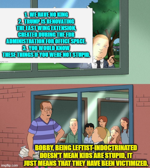 Not stupid, just ideologically and politically indoctrinated. | 1.  WE HAVE NO KING
2.  TRUMP IS RENOVATING THE EAST WING EXTENSION, CREATED DURING THE FDR ADMINISTRATION FOR OFFICE SPACE.
3.  YOU WOULD KNOW THESE THINGS IF YOU WERE NOT STUPID. BOBBY, BEING LEFTIST-INDOCTRINATED DOESN'T MEAN KIDS ARE STUPID, IT JUST MEANS THAT THEY HAVE BEEN VICTIMIZED. | image tagged in if those kids could read they'd be very upset | made w/ Imgflip meme maker