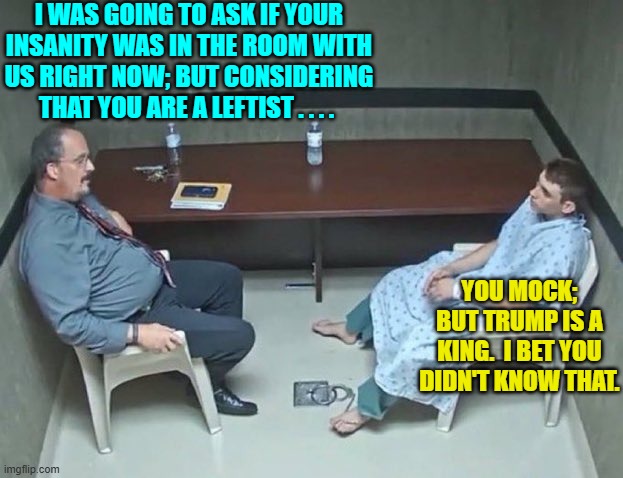 The butterflies inhabiting leftist brains are chronically doing drugs. | I WAS GOING TO ASK IF YOUR INSANITY WAS IN THE ROOM WITH US RIGHT NOW; BUT CONSIDERING THAT YOU ARE A LEFTIST . . . . YOU MOCK; BUT TRUMP IS A KING.  I BET YOU DIDN'T KNOW THAT. | image tagged in are they in the room with us right now | made w/ Imgflip meme maker