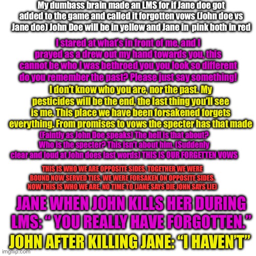 Made at 3am | My dumbass brain made an LMS for if Jane doe got added to the game and called it forgotten vows (John doe vs Jane doe) John Doe will be in yellow and Jane in  pink both in red; I stared at what’s in front of me, and I prayed as a drew out my hand towards you, this cannot be who I was bethroed you you look so different do you remember the past? Please just say something! I don’t know who you are, nor the past. My pesticides will be the end, the last thing you’ll see is me. This place we have been forsakened forgets everything. From promises to vows the specter has that made; (Faintly as John Doe speaks) The hell is that about? Who is the specter? This isn’t about him. (Suddenly clear and loud at John does last words) THIS IS OUR FORGETTEN VOWS; THIS IS WHO WE ARE OPPOSITE SIDES, TOGETHER WE WERE BOUND NOW SERVED TIES, WE WERE FORSAKEN ON OPPOSITE SIDES. NOW THIS IS WHO WE ARE. NO TIME TO (JANE SAYS DIE JOHN SAYS LIE); JANE WHEN JOHN KILLS HER DURING LMS: “ YOU REALLY HAVE FORGOTTEN.”; JOHN AFTER KILLING JANE: “I HAVEN’T” | made w/ Imgflip meme maker