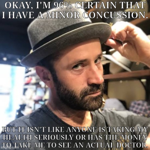 Send Me Luck In The Comments So, Hopefully, I Don't Pass Out In The Shower Later | OKAY, I'M 96% CERTAIN THAT
I HAVE A MINOR CONCUSSION. BUT IT ISN'T LIKE ANYONE IS TAKING MY
HEALTH SERIOUSLY OR HAS THE MONEY
TO TAKE ME TO SEE AN ACTUAL DOCTOR. | image tagged in adam fergus tips his hat,real life bs,see nobody cares,and i got premenstral cramps on top of this,fucking lovely | made w/ Imgflip meme maker