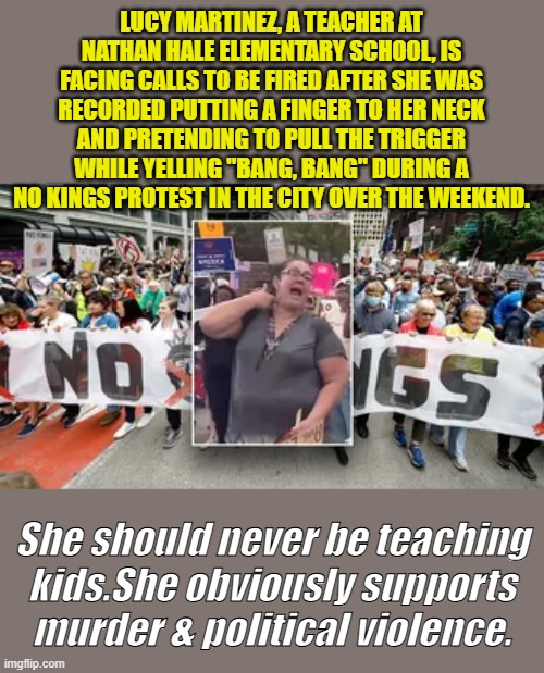 The schools need a good flushing of so called 'Teachers' like this. These people are disgusting | LUCY MARTINEZ, A TEACHER AT NATHAN HALE ELEMENTARY SCHOOL, IS FACING CALLS TO BE FIRED AFTER SHE WAS RECORDED PUTTING A FINGER TO HER NECK AND PRETENDING TO PULL THE TRIGGER WHILE YELLING "BANG, BANG" DURING A NO KINGS PROTEST IN THE CITY OVER THE WEEKEND. She should never be teaching kids.She obviously supports murder & political violence. | made w/ Imgflip meme maker
