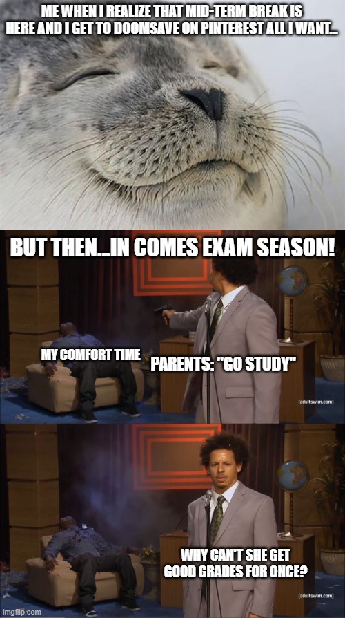 The "she" is me. Also, the reason I don't get good grades is because I can't balance my free time with my STUDY TIME - YET! | ME WHEN I REALIZE THAT MID-TERM BREAK IS HERE AND I GET TO DOOMSAVE ON PINTEREST ALL I WANT... BUT THEN...IN COMES EXAM SEASON! MY COMFORT TIME; PARENTS: "GO STUDY"; WHY CAN'T SHE GET GOOD GRADES FOR ONCE? | image tagged in memes,satisfied seal,who killed hannibal,funny,school,oh wow are you actually reading these tags | made w/ Imgflip meme maker