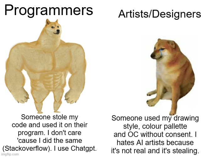 Programmers VS Artists Be Like: | Programmers; Artists/Designers; Someone stole my code and used it on their program. I don't care 'cause I did the same (Stackoverflow). I use Chatgpt. Someone used my drawing style, colour pallette and OC without consent. I hates AI artists because it's not real and it's stealing. | image tagged in memes,buff doge vs cheems | made w/ Imgflip meme maker