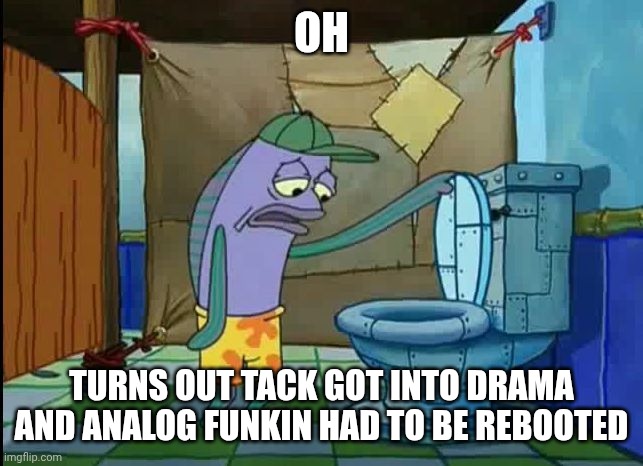 ‌ | OH; TURNS OUT TACK GOT INTO DRAMA AND ANALOG FUNKIN HAD TO BE REBOOTED | image tagged in oh thats a toilet spongebob fish | made w/ Imgflip meme maker