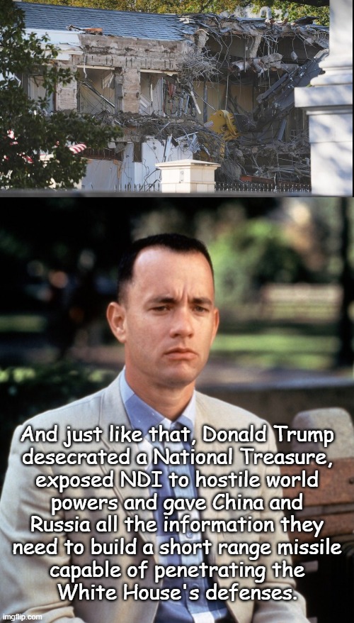 "One fell stupe." *OR* "Not the Orange Sh-tgibbon's personal property." *OR* "WHOSE HOUSE?! OUR HOUSE!!" | And just like that, Donald Trump
desecrated a National Treasure,
exposed NDI to hostile world
powers and gave China and
Russia all the information they
need to build a short range missile
capable of penetrating the
White House's defenses. | image tagged in trump unfit unqualified dangerous,defiler,criminally liable,damaging national treasures not official duty of potus | made w/ Imgflip meme maker
