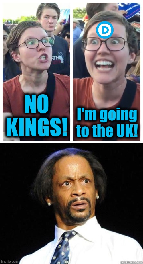 Stupid people just gotta be stupid | NO
KINGS! I'm going
to the UK! | image tagged in social justice warrior hypocrisy,katt williams wtf meme,memes,no kings,democrats,trump derangement syndrome | made w/ Imgflip meme maker