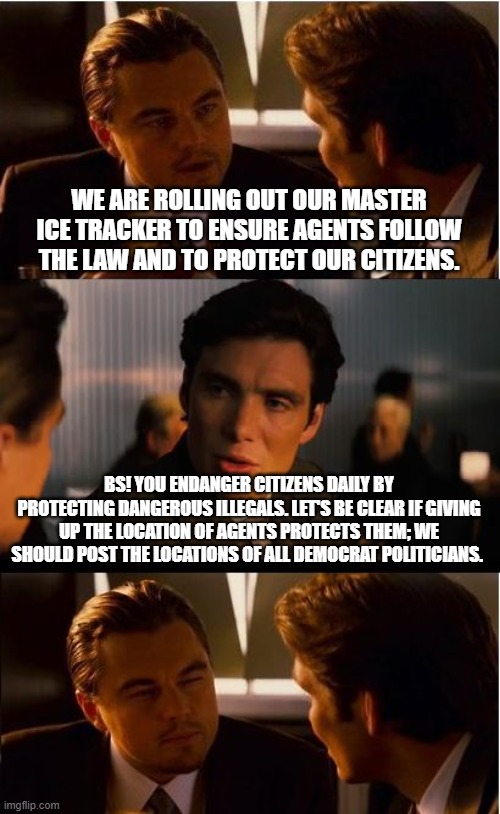 Follow your favorite Democrats | WE ARE ROLLING OUT OUR MASTER ICE TRACKER TO ENSURE AGENTS FOLLOW THE LAW AND TO PROTECT OUR CITIZENS. BS! YOU ENDANGER CITIZENS DAILY BY PROTECTING DANGEROUS ILLEGALS. LET'S BE CLEAR IF GIVING UP THE LOCATION OF AGENTS PROTECTS THEM; WE SHOULD POST THE LOCATIONS OF ALL DEMOCRAT POLITICIANS. | image tagged in ice tracking,back the blue,democrat war on america,expose democrats,democrat violence,democrat corruption | made w/ Imgflip meme maker