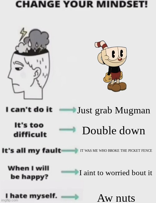 CHANGE YOUR MINDSET! | Just grab Mugman; Double down; IT WAS ME WHO BROKE THE PICKET FENCE; I aint to worried bout it; Aw nuts | image tagged in change your mindset | made w/ Imgflip meme maker