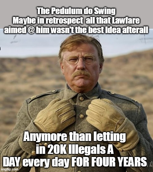 Donald the Rough Rider | The Pedulum do Swing
Maybe in retrospect  all that Lawfare aimed @ him wasn't the best Idea afterall; Anymore than letting in 20K Illegals A DAY every day FOR FOUR YEARS | image tagged in pendulum do swing trump meme | made w/ Imgflip meme maker
