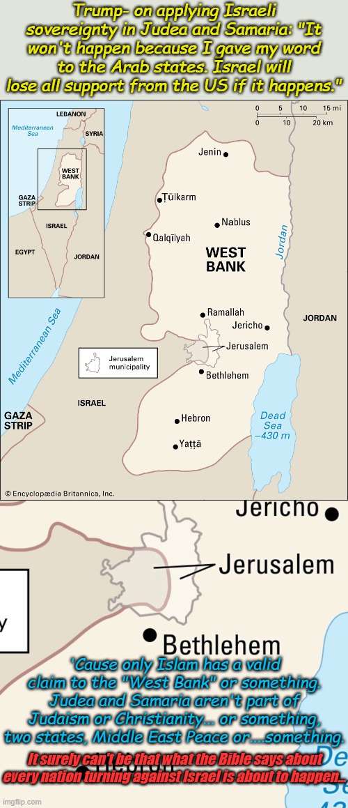 I like much of what Trump is doing, the reforms from this move will be the greatest in Human History. | Trump- on applying Israeli sovereignty in Judea and Samaria: "It won't happen because I gave my word to the Arab states. Israel will lose all support from the US if it happens."; 'Cause only Islam has a valid claim to the "West Bank" or something. Judea and Samaria aren't part of Judaism or Christianity... or something, two states, Middle East Peace or....something. It surely can't be that what the Bible says about every nation turning against Israel is about to happen... | image tagged in west bank | made w/ Imgflip meme maker