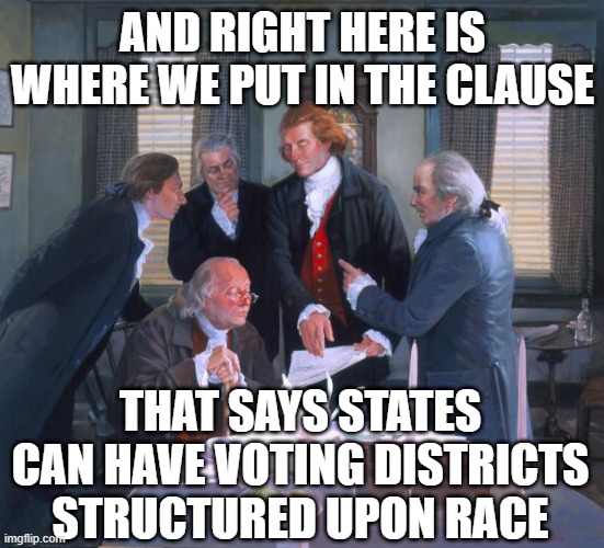 Founding Fathers | AND RIGHT HERE IS WHERE WE PUT IN THE CLAUSE; THAT SAYS STATES CAN HAVE VOTING DISTRICTS STRUCTURED UPON RACE | image tagged in founding fathers | made w/ Imgflip meme maker