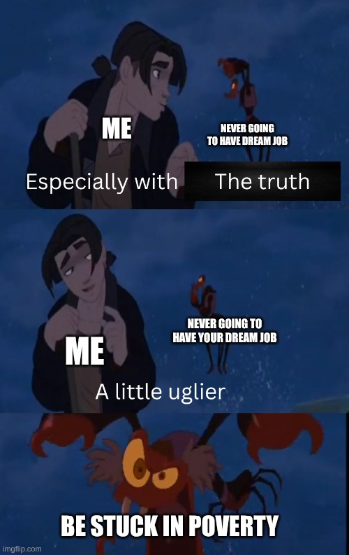 This is what my life is going to be like | NEVER GOING TO HAVE DREAM JOB; ME; NEVER GOING TO HAVE YOUR DREAM JOB; ME; BE STUCK IN POVERTY | image tagged in a little uglier,treasure planet,poverty,life sucks | made w/ Imgflip meme maker
