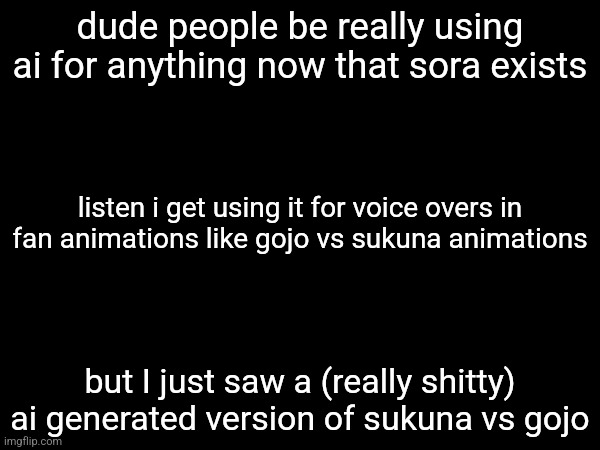 it's fine by me if you use ai voices (unless they're uncomfortable with it) but the least you could do is animate it yourself | dude people be really using ai for anything now that sora exists; listen i get using it for voice overs in fan animations like gojo vs sukuna animations; but I just saw a (really shitty) ai generated version of sukuna vs gojo | made w/ Imgflip meme maker
