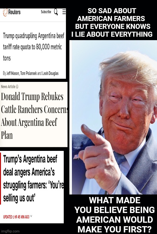 Maga getting what they voted one demographic at a time. | SO SAD ABOUT AMERICAN FARMERS 
 BUT EVERYONE KNOWS

 I LIE ABOUT EVERYTHING; WHAT MADE YOU BELIEVE BEING AMERICAN WOULD MAKE YOU FIRST? | image tagged in trump lies,maga outrage,we voted for this,it was the illegals,the libs,not us wtf | made w/ Imgflip meme maker
