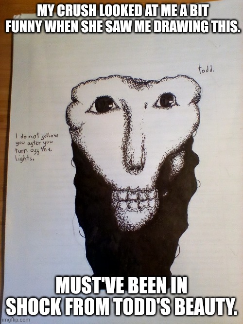 At least that's what I tell myself. | MY CRUSH LOOKED AT ME A BIT FUNNY WHEN SHE SAW ME DRAWING THIS. MUST'VE BEEN IN SHOCK FROM TODD'S BEAUTY. | image tagged in drawing,analog horror | made w/ Imgflip meme maker