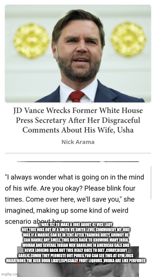 Readers highgest:Decoder odor joke makes 1st joke history, all jokes aside its parody | I WAS 1ST TO MAKE A JOKE ABOUT 47 VICE LADY BUT THIS WAS OUT OF A SMITH VS SMITH LEVEL COMMODERY MY JOKE WAS IF A MARINE CAN BE IN TENT AFTER TRAINING DIRTY, GRUNGY HE CAN HANDLE ANY SMELL. THIS GOES BACK TO KNOWING MANY INDIA WOMAN AND SEVERAL INDIAN MEN DABBLING IN AMERICAN GALS AND NEVER LOOKING BACK BUT THIS REALY GOES TO DIET ,CURRY,HEAVY GARLIC,CUMIN THEY PERMISTE OUT PORES,YOU CAN SEE THIS AT GYM,JOGS MARATHONS THE BEER ODOR LIKKY,ESPECIALLY FRUIT LIQUORS ,VODKA ARE LIKE PERFUMES | made w/ Imgflip meme maker