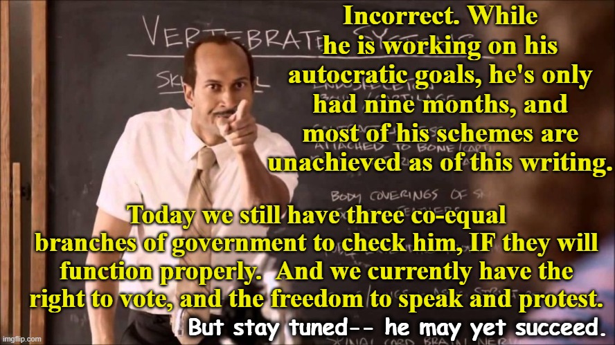 Key and Peele Substitute Teacher | Incorrect. While he is working on his autocratic goals, he's only had nine months, and most of his schemes are unachieved as of this writing | image tagged in key and peele substitute teacher | made w/ Imgflip meme maker