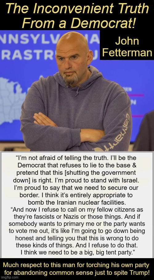 Sanity has just joined the conversation! | The Inconvenient Truth 
From a Democrat! John Fetterman; “I’m not afraid of telling the truth. I’ll be the 
Democrat that refuses to lie to the base &
pretend that this [shutting the government 
down] is right. I’m proud to stand with Israel. 
I’m proud to say that we need to secure our 
border. I think it’s entirely appropriate to 
bomb the Iranian nuclear facilities. “And now I refuse to call on my fellow citizens as 

they’re fascists or Nazis or those things. And if 

somebody wants to primary me or the party wants 

to vote me out, it’s like I’m going to go down being 

honest and telling you that this is wrong to do 

these kinds of things. And I refuse to do that. 

I think we need to be a big, big tent party.”; Much respect to this man for torching his own party 
for abandoning common sense just to spite Trump! | image tagged in john fetterman,rational,inspirational,democrat,common sense,the truth | made w/ Imgflip meme maker