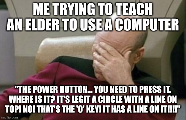 Captain Picard Facepalm | ME TRYING TO TEACH AN ELDER TO USE A COMPUTER; "THE POWER BUTTON... YOU NEED TO PRESS IT. WHERE IS IT? IT'S LEGIT A CIRCLE WITH A LINE ON TOP! NO! THAT'S THE 'O' KEY! IT HAS A LINE ON IT!!!!" | image tagged in memes,captain picard facepalm,bruh moment | made w/ Imgflip meme maker