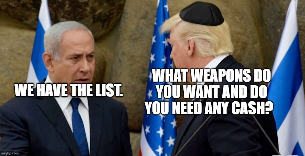 Trump Bibi Netanyahu | WHAT WEAPONS DO YOU WANT AND DO YOU NEED ANY CASH? WE HAVE THE LIST. | image tagged in trump bibi netanyahu | made w/ Imgflip meme maker