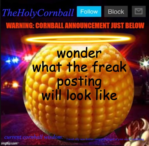 TheHolyCornball Announcement | wonder what the freak posting will look like; I need silly non-limbus company images or your ocs or something | image tagged in theholycornball announcement | made w/ Imgflip meme maker