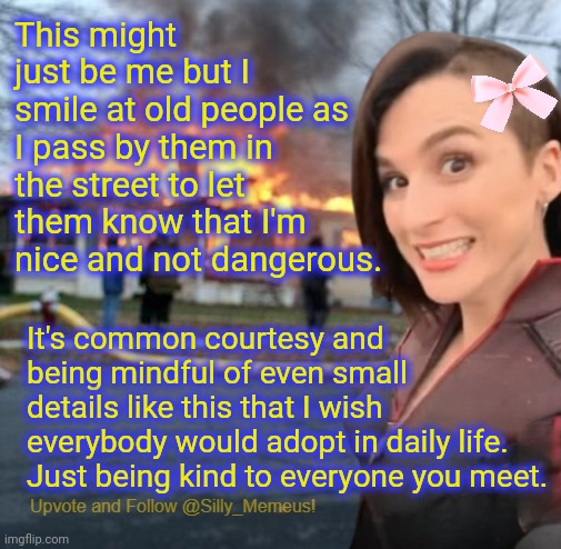 I'm friends with every elderly person in my neighbourhood because of stuff like this lmao. | This might just be me but I smile at old people as I pass by them in the street to let them know that I'm nice and not dangerous. It's common courtesy and being mindful of even small details like this that I wish everybody would adopt in daily life. Just being kind to everyone you meet. | image tagged in disaster girl memeus edition template | made w/ Imgflip meme maker