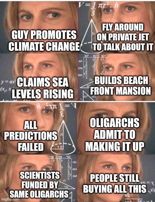 FLY AROUND ON PRIVATE JET TO TALK ABOUT IT; GUY PROMOTES CLIMATE CHANGE; BUILDS BEACH FRONT MANSION; CLAIMS SEA LEVELS RISING; ALL PREDICTIONS FAILED; OLIGARCHS ADMIT TO MAKING IT UP; PEOPLE STILL BUYING ALL THIS; SCIENTISTS FUNDED BY SAME OLIGARCHS | image tagged in math lady/confused lady | made w/ Imgflip meme maker