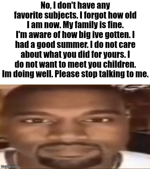 Ts pmo | No, I don't have any favorite subjects. I forgot how old I am now. My family is fine. I'm aware of how big ive gotten. I had a good summer. I do not care about what you did for yours. I do not want to meet you children. Im doing well. Please stop talking to me. | image tagged in kanye staring | made w/ Imgflip meme maker