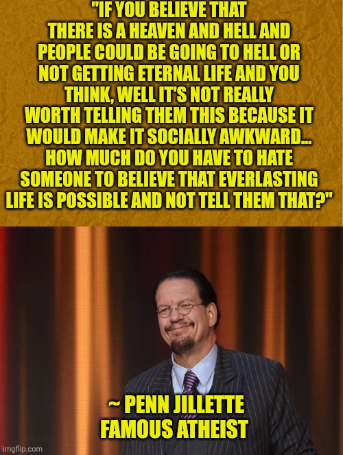 "IF YOU BELIEVE THAT THERE IS A HEAVEN AND HELL AND PEOPLE COULD BE GOING TO HELL OR NOT GETTING ETERNAL LIFE AND YOU THINK, WELL IT'S NOT REALLY WORTH TELLING THEM THIS BECAUSE IT WOULD MAKE IT SOCIALLY AWKWARD...
HOW MUCH DO YOU HAVE TO HATE SOMEONE TO BELIEVE THAT EVERLASTING LIFE IS POSSIBLE AND NOT TELL THEM THAT?"; ~ PENN JILLETTE
FAMOUS ATHEIST | image tagged in generic brown background,penn jillette | made w/ Imgflip meme maker