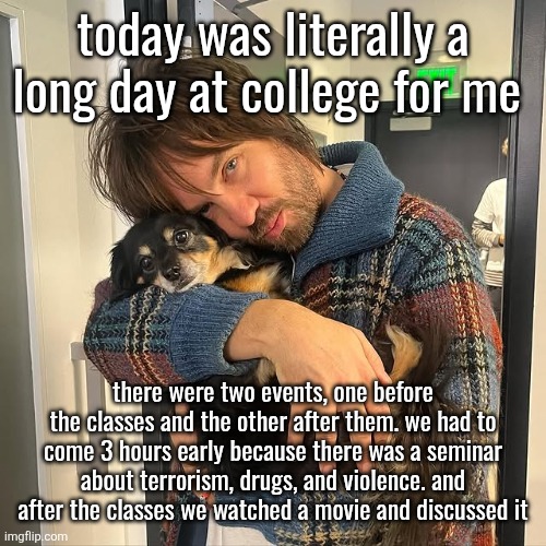 random lore drop that most of you will scroll past | today was literally a long day at college for me; there were two events, one before the classes and the other after them. we had to come 3 hours early because there was a seminar about terrorism, drugs, and violence. and after the classes we watched a movie and discussed it | image tagged in kevin parker hugging puppy | made w/ Imgflip meme maker