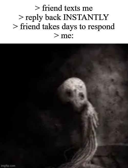 > friend texts me
> reply back INSTANTLY
> friend takes days to respond
> me: | made w/ Imgflip meme maker